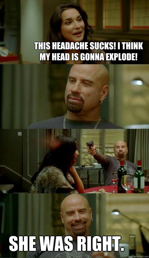 This headache sucks! I think my head is gonna explode! she was right.  Skinhead John