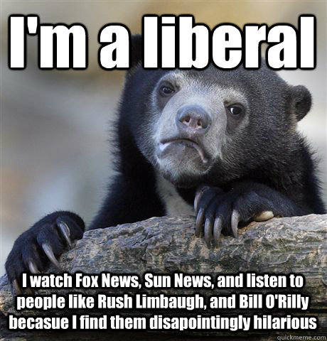 I'm a liberal I watch Fox News, Sun News, and listen to people like Rush Limbaugh, and Bill O'Rilly becasue I find them disapointingly hilarious  Confession Bear
