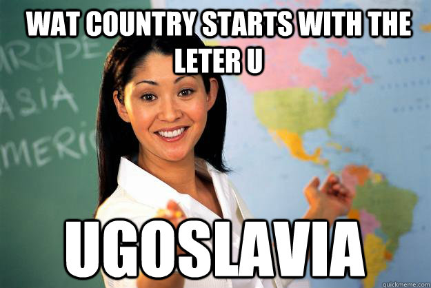 wat country starts with the leter u ugoslavia  Unhelpful High School Teacher