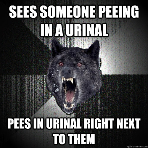 Sees someone peeing in a urinal Pees in urinal right next to them  Insanity Wolf