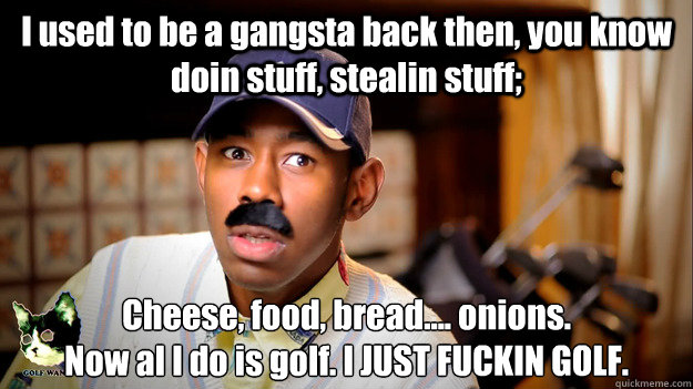 I used to be a gangsta back then, you know doin stuff, stealin stuff; Cheese, food, bread.... onions.
Now al I do is golf. I JUST FUCKIN GOLF. - I used to be a gangsta back then, you know doin stuff, stealin stuff; Cheese, food, bread.... onions.
Now al I do is golf. I JUST FUCKIN GOLF.  Thurnis Haley