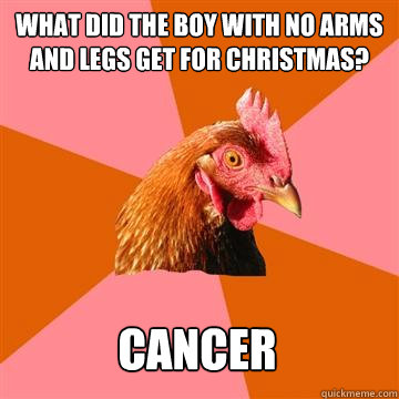 What did the boy with no arms and legs get for Christmas? Cancer - What did the boy with no arms and legs get for Christmas? Cancer  Anti-Joke Chicken
