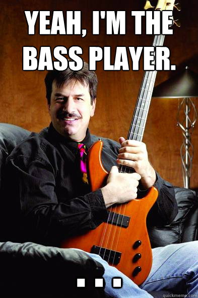 Yeah, I'm the bass player. . . .
  