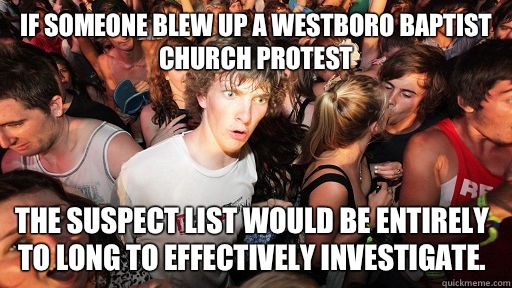 If someone blew up a westboro baptist church protest The suspect list would be entirely to long to effectively investigate. - If someone blew up a westboro baptist church protest The suspect list would be entirely to long to effectively investigate.  Sudden Clarity Clarence