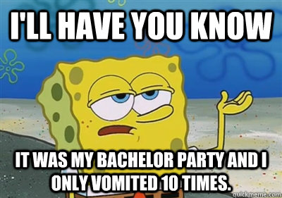 I'll Have you know It was my bachelor party and I only vomited 10 times.  sponge