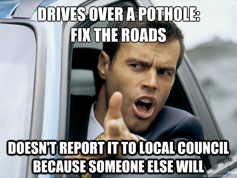 DRIVES OVER A POTHOLE:
FIX THE ROADS DOESN'T REPORT IT TO LOCAL COUNCIL BECAUSE SOMEONE ELSE WILL - DRIVES OVER A POTHOLE:
FIX THE ROADS DOESN'T REPORT IT TO LOCAL COUNCIL BECAUSE SOMEONE ELSE WILL  Asshole driver