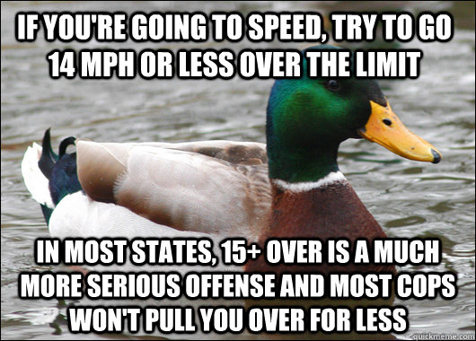 If you're going to speed, try to go 14 MPH or less over the limit In most states, 15+ over is a much more serious offense and most cops won't pull you over for less  Actual Advice Mallard