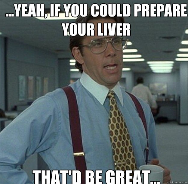 ...Yeah, if you could prepare your liver THAT'D BE GREAT...  thatd be great