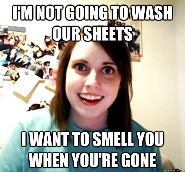 I'm not going to wash our sheets I want to smell you when you're gone  Overly Attached Girlfriend