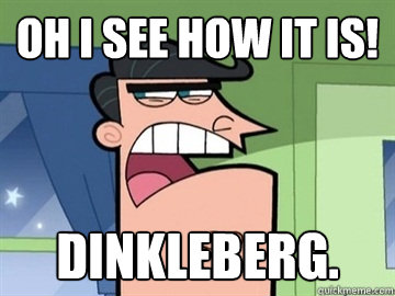 OH I see how it is! Dinkleberg.   Dinkleberg