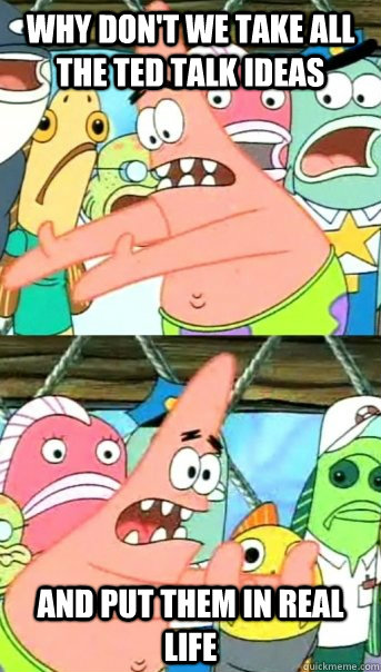 why don't we take all the TED talk ideas and put them in real life - why don't we take all the TED talk ideas and put them in real life  Push it somewhere else Patrick