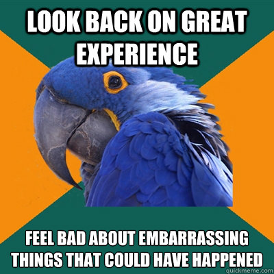 look back on great experience feel bad about embarrassing things that could have happened  Paranoid Parrot