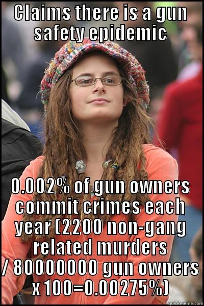 claims there's a gun epidemic - CLAIMS THERE IS A GUN SAFETY EPIDEMIC 0.002% OF GUN OWNERS COMMIT CRIMES EACH YEAR (2200 NON-GANG RELATED MURDERS / 80000000 GUN OWNERS X 100=0.00275%) College Liberal