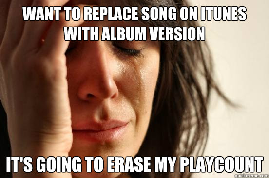 WANT TO REPLACE SONG ON ITUNES WITH ALBUM VERSION IT'S GOING TO ERASE MY PLAYCOUNT  First World Problems