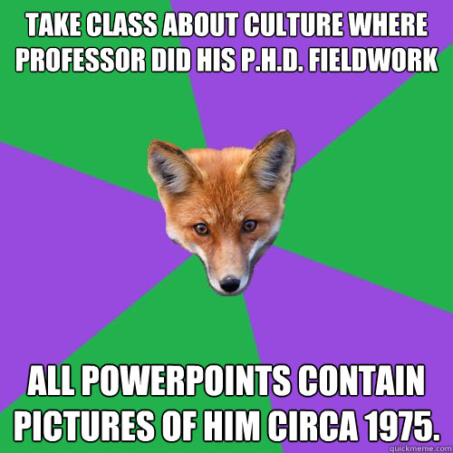 Take class about culture where professor did his P.H.D. fieldwork All powerpoints contain pictures of him circa 1975.  Anthropology Major Fox