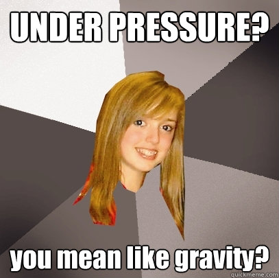 UNDER PRESSURE? you mean like gravity?  Musically Oblivious 8th Grader