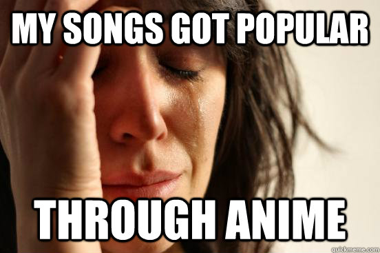 My songs got popular Through anime  First World Problems