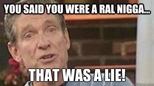 you said you were a ral nigga... that was a lie!  Maury