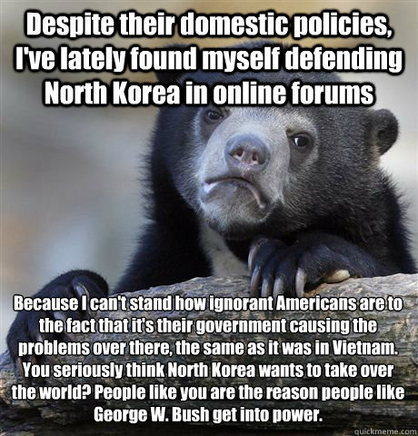 Despite their domestic policies, I've lately found myself defending North Korea in online forums Because I can't stand how ignorant Americans are to the fact that it's their government causing the problems over there, the same as it was in Vietnam. 
You s - Despite their domestic policies, I've lately found myself defending North Korea in online forums Because I can't stand how ignorant Americans are to the fact that it's their government causing the problems over there, the same as it was in Vietnam. 
You s  Confession Bear