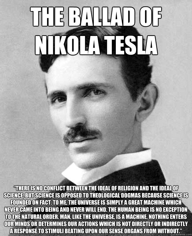 the ballad of nikola tesla  “There is no conflict between the ideal of religion and the ideal of science, but science is opposed to theological dogmas because science is founded on fact. To me, the universe is simply a great machine which never came  