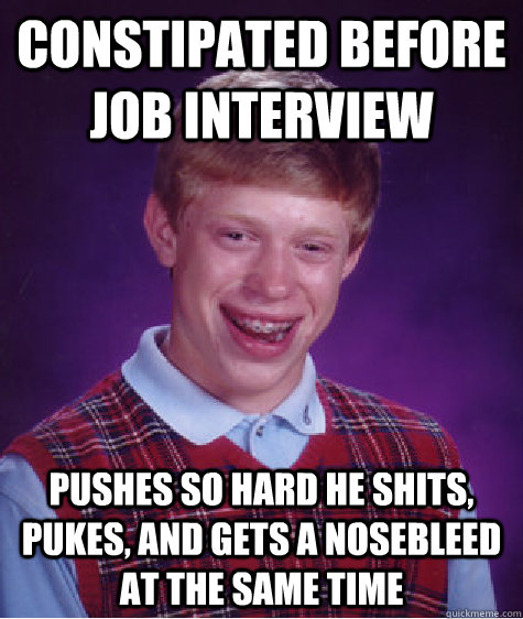 constipated before job interview pushes so hard he shits, pukes, and gets a nosebleed at the same time  Badluckbrian