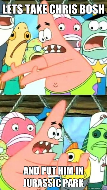 Lets take Chris Bosh and put him in jurassic park  Push it somewhere else Patrick
