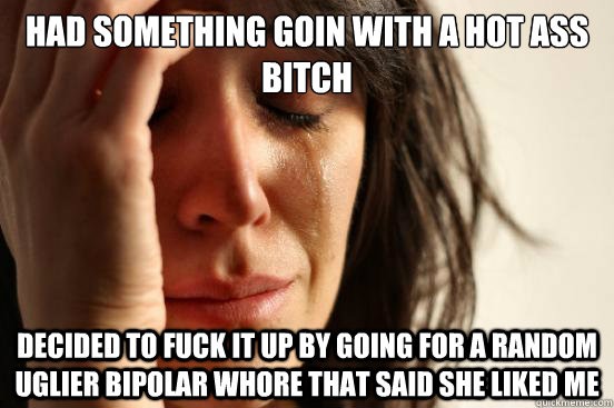 Had something goin with a hot ass bitch Decided to fuck it up by going for a random uglier bipolar whore that said she liked me  First World Problems