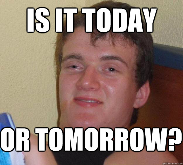 is it today or tomorrow?  10 Guy