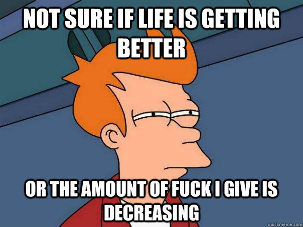 Not sure if life is getting better Or the amount of fuck i give is decreasing - Not sure if life is getting better Or the amount of fuck i give is decreasing  Futurama Fry