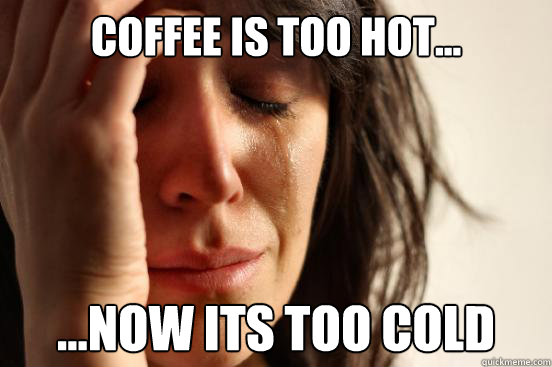 coffee is too hot... ...now its too cold  First World Problems