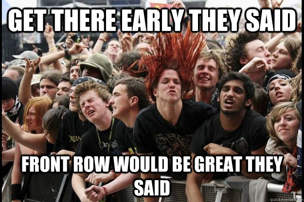 Get there early they said Front row would be great they said  