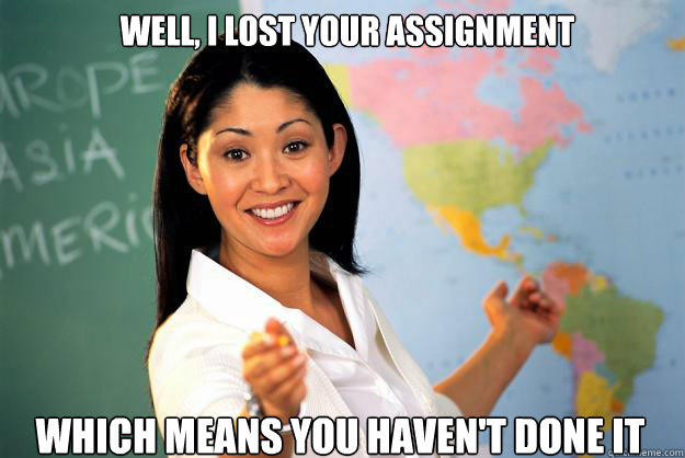 WEll, i lost your assignment Which means you haven't done it - WEll, i lost your assignment Which means you haven't done it  Unhelpful High School Teacher