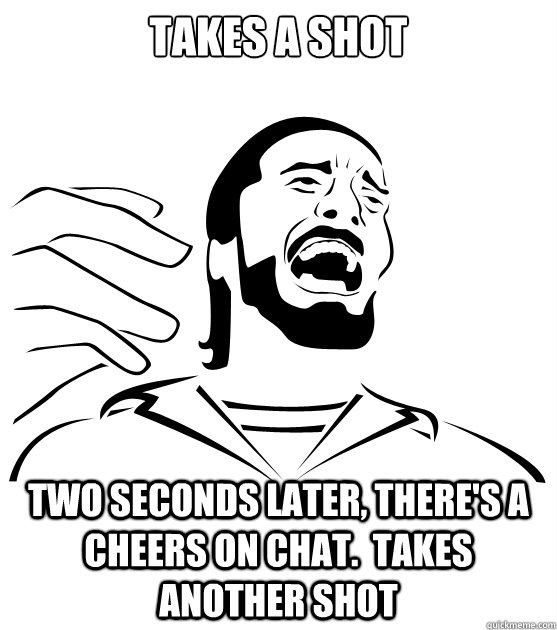 takes a shot two seconds later, there's a cheers on chat.  takes another shot - takes a shot two seconds later, there's a cheers on chat.  takes another shot  Crippling Alcoholic