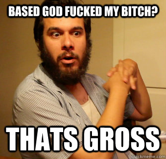 BASED GOD FUCKED MY BITCH? THATS GROSS  