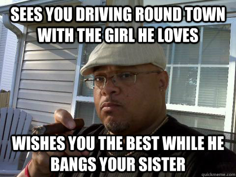 sees you driving round town with the girl he loves Wishes you the best while he bangs your sister  Ghetto Good Guy Greg