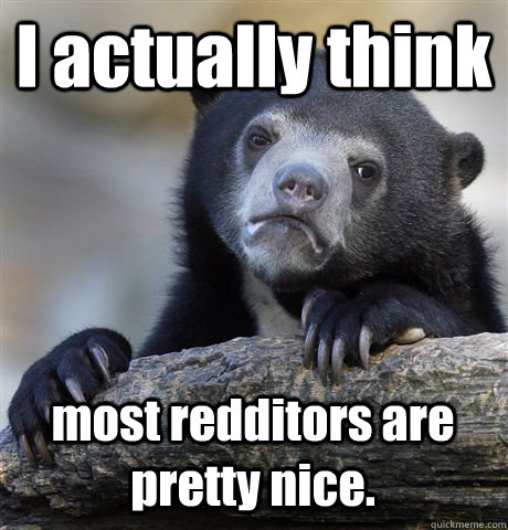 I actually think most redditors are pretty nice.  Confession Bear