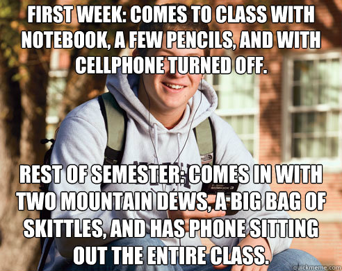 First week: Comes to class with notebook, a few pencils, and with cellphone turned off. Rest of semester: Comes in with two Mountain Dews, a big bag of Skittles, and has phone sitting out the entire class.  College Freshman