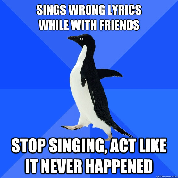 Sings wrong lyrics 
while with friends stop singing, act like it never happened  Socially Awkward Penguin