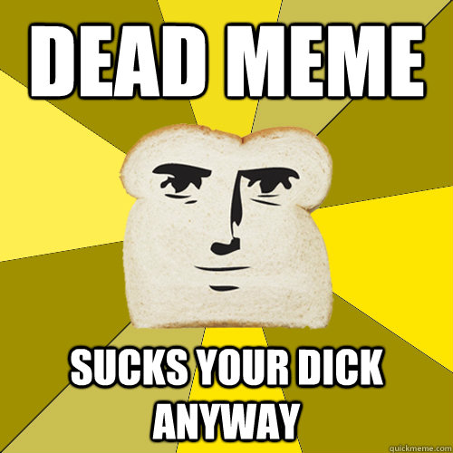 dead meme sucks your dick anyway  Breadfriend