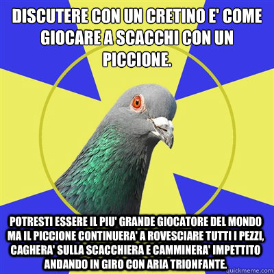 Discutere con un Cretino e' come giocare a scacchi con un piccione.
Potresti essere il piu' grande giocatore del mondo ma il piccione continuera' a rovesciare tutti i pezzi, caghera' sulla scacchiera e camminera' impettito andando in giro con aria trionf - Discutere con un Cretino e' come giocare a scacchi con un piccione.
Potresti essere il piu' grande giocatore del mondo ma il piccione continuera' a rovesciare tutti i pezzi, caghera' sulla scacchiera e camminera' impettito andando in giro con aria trionf Religion Pigeon