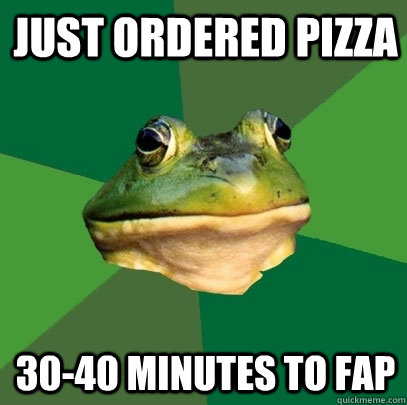 Just ordered pizza 30-40 minutes to fap  Foul Bachelor Frog