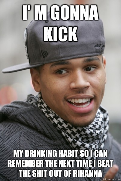 I' m gonna kick My drinking habit so i can remember the next time i beat the shit out of rihanna  Scumbag Chris Brown
