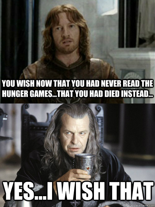 You wish now that you had never read The Hunger Games...that you had died instead... yes...i wish that  Faramir and Denethor