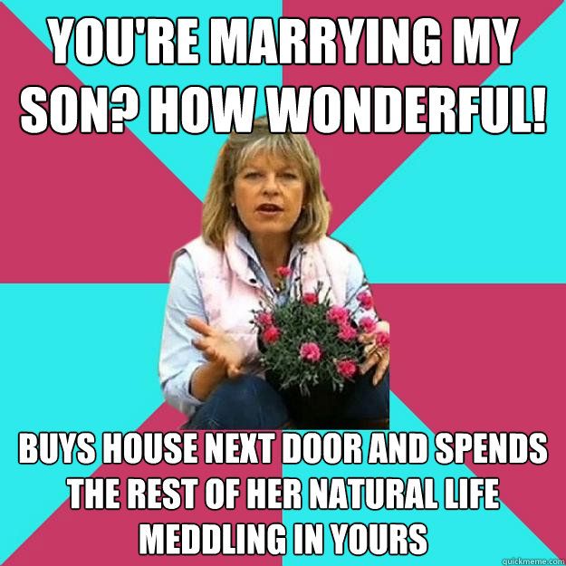 You're marrying my son? How wonderful! Buys house next door and spends the rest of her natural life meddling in yours - You're marrying my son? How wonderful! Buys house next door and spends the rest of her natural life meddling in yours  SNOB MOTHER-IN-LAW