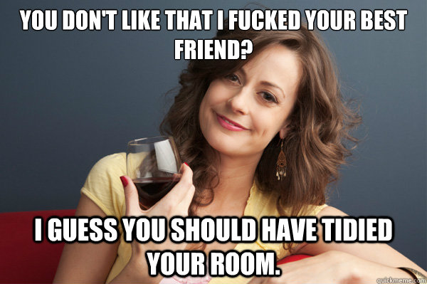 You don't like that I fucked your best friend? I guess you should have tidied your room.  Forever Resentful Mother