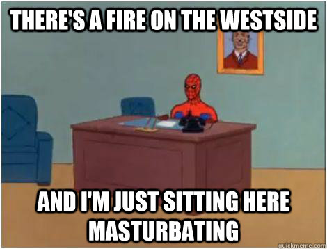 there's a fire on the westside and i'm just sitting here masturbating   