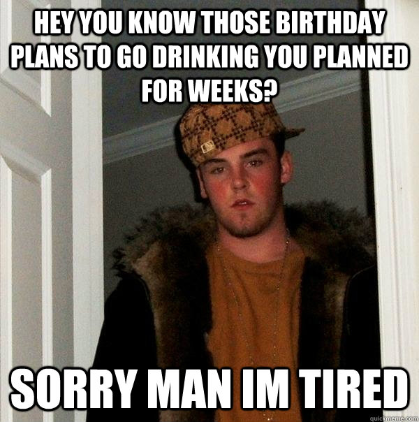 Hey you know those birthday plans to go drinking you planned for weeks? Sorry man im tired - Hey you know those birthday plans to go drinking you planned for weeks? Sorry man im tired  Scumbag Steve