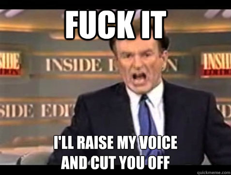 FUCK IT i'll raise my voice 
and cut you off  Angry Bill