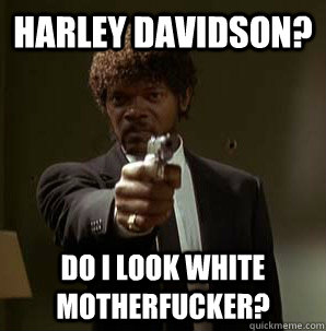 Harley Davidson? Do I look white motherfucker?  Samuel L Pulp Fiction