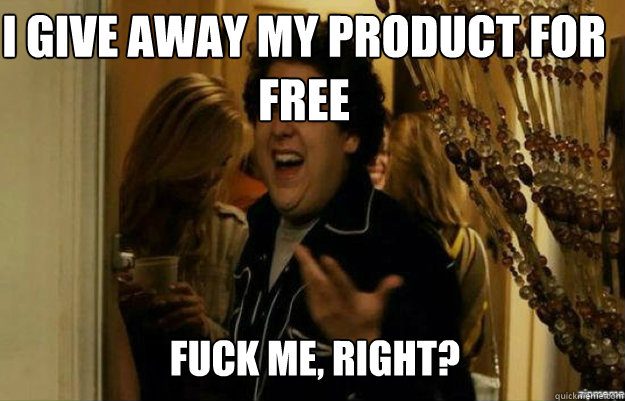 I give away my product for free FUCK ME, RIGHT?  fuck me right